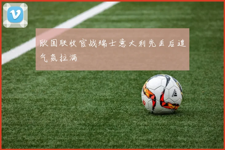 欧国联收官战瑞士意大利先丢后追气氛拉满