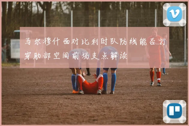 马尔穆什面对比利时队防线能否打穿肋部空间前场支点解读