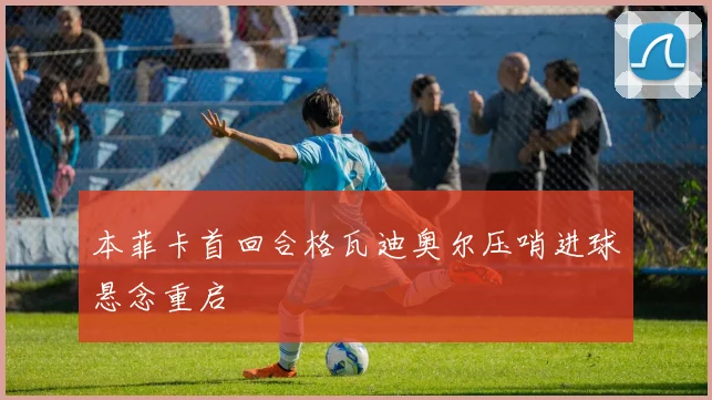 本菲卡首回合格瓦迪奥尔压哨进球悬念重启