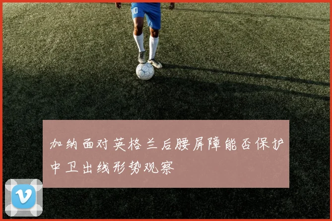 加纳面对英格兰后腰屏障能否保护中卫出线形势观察