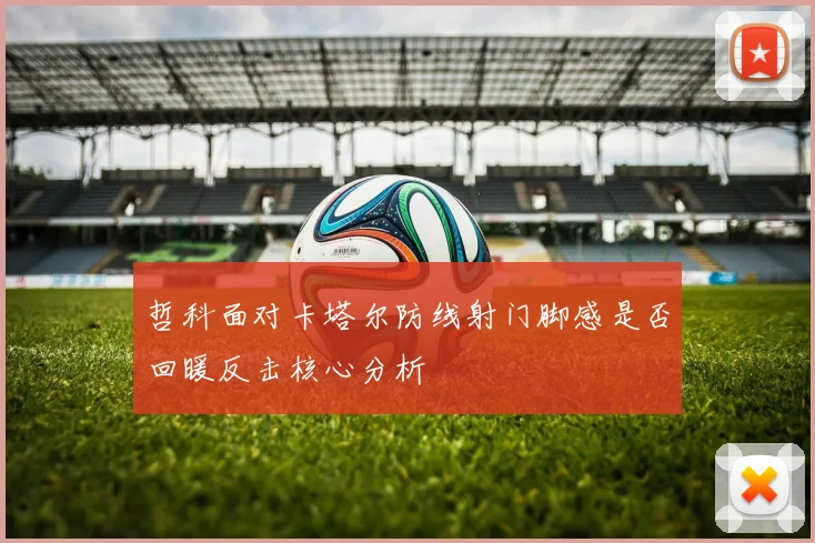 哲科面对卡塔尔防线射门脚感是否回暖反击核心分析