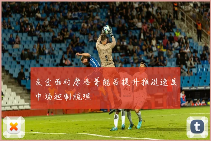 麦金面对摩洛哥能否提升推进速度中场控制梳理