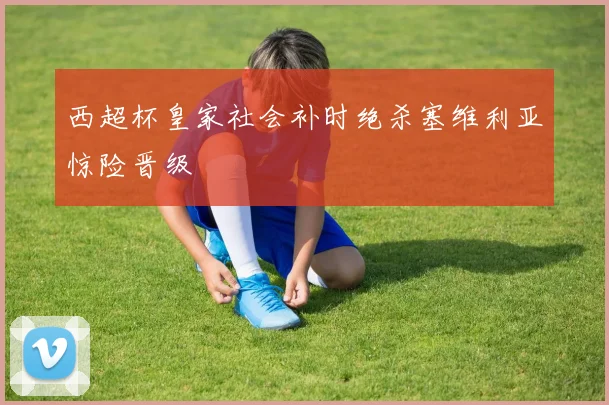 西超杯皇家社会补时绝杀塞维利亚惊险晋级