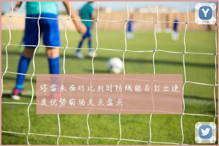 塔雷米面对比利时防线能否打出速度优势前场支点盘点