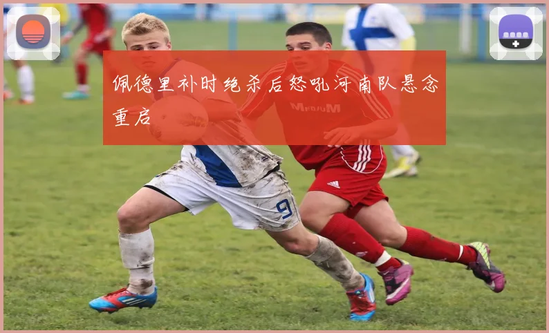 佩德里补时绝杀后怒吼河南队悬念重启