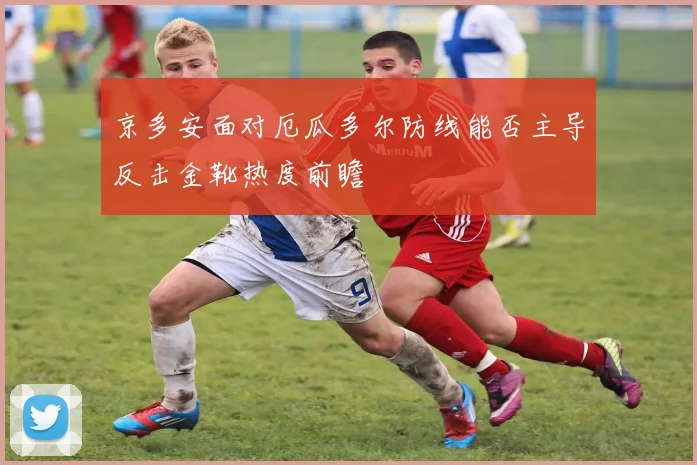 京多安面对厄瓜多尔防线能否主导反击金靴热度前瞻
