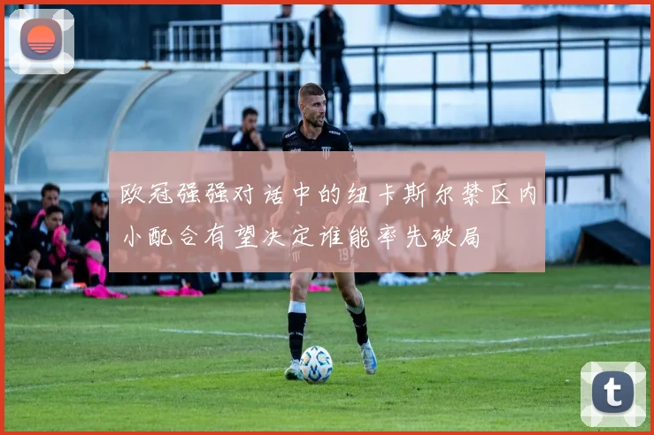 欧冠强强对话中的纽卡斯尔禁区内小配合有望决定谁能率先破局