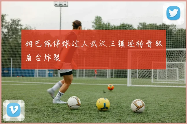 姆巴佩停球过人武汉三镇逆转晋级看台炸裂