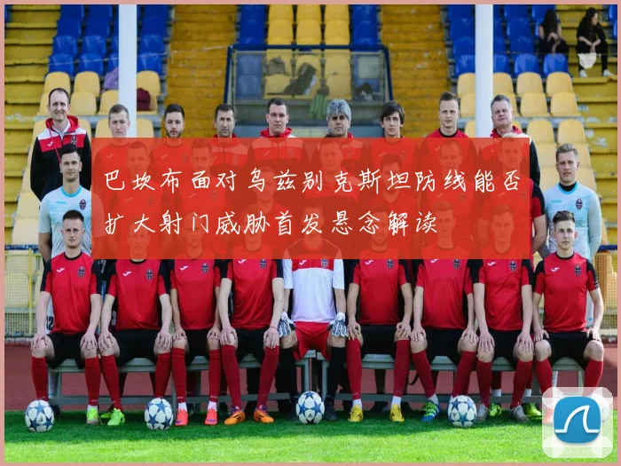 巴坎布面对乌兹别克斯坦防线能否扩大射门威胁首发悬念解读
