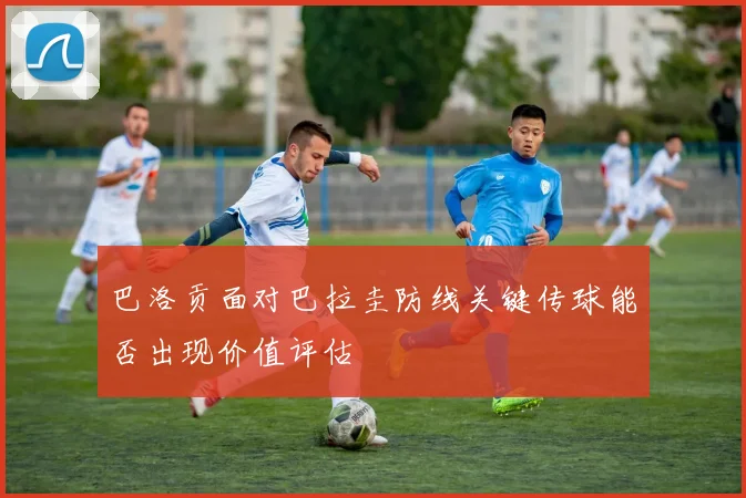 巴洛贡面对巴拉圭防线关键传球能否出现价值评估