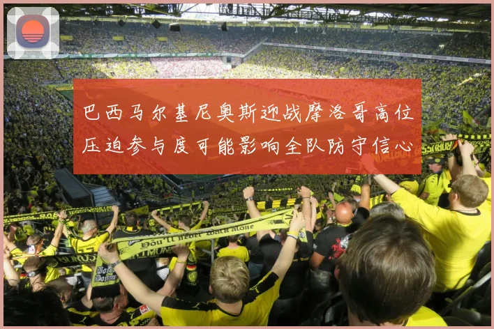 巴西马尔基尼奥斯迎战摩洛哥高位压迫参与度可能影响全队防守信心