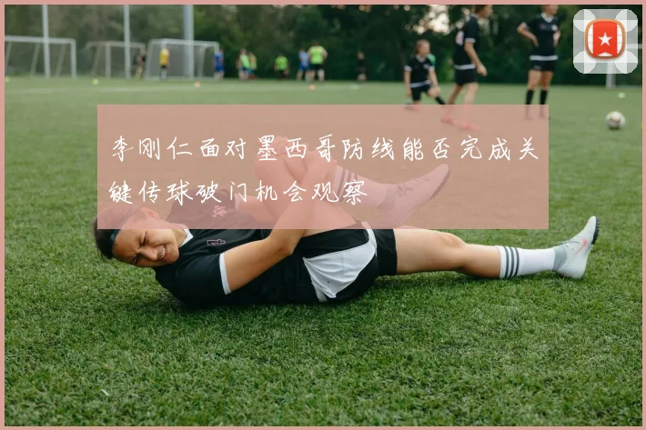 李刚仁面对墨西哥防线能否完成关键传球破门机会观察