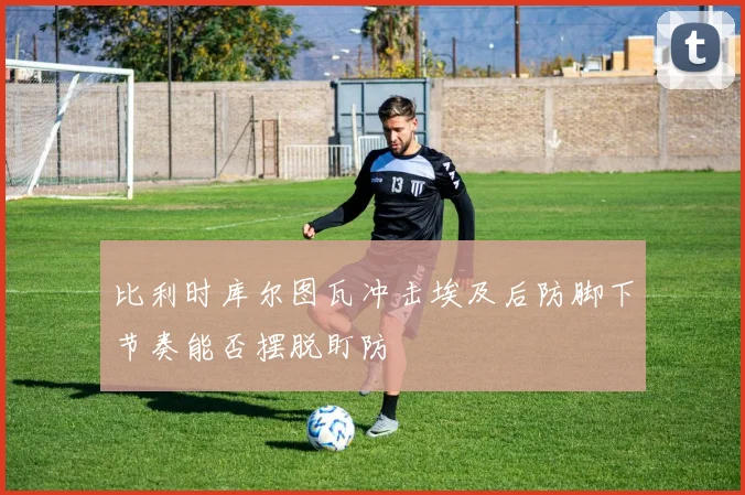 比利时库尔图瓦冲击埃及后防脚下节奏能否摆脱盯防