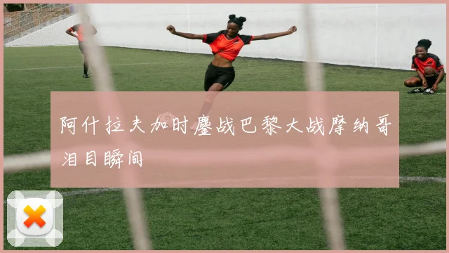 阿什拉夫加时鏖战巴黎大战摩纳哥泪目瞬间